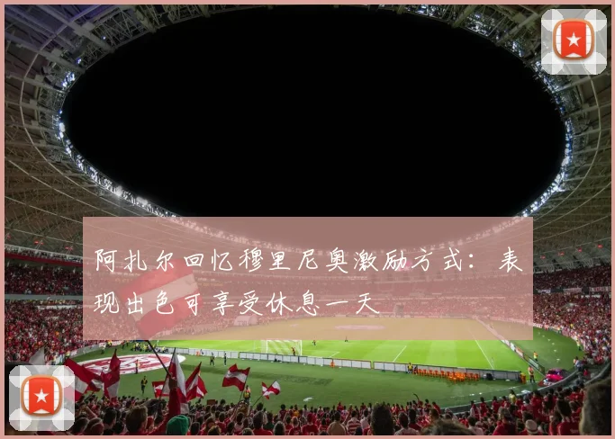 阿扎尔回忆穆里尼奥激励方式：表现出色可享受休息一天